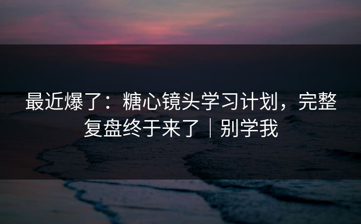 最近爆了：糖心镜头学习计划，完整复盘终于来了｜别学我