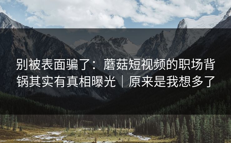 别被表面骗了：蘑菇短视频的职场背锅其实有真相曝光｜原来是我想多了