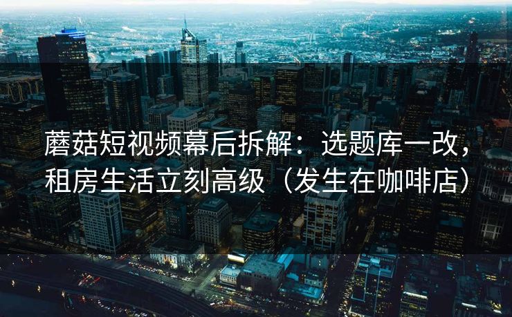蘑菇短视频幕后拆解：选题库一改，租房生活立刻高级（发生在咖啡店）