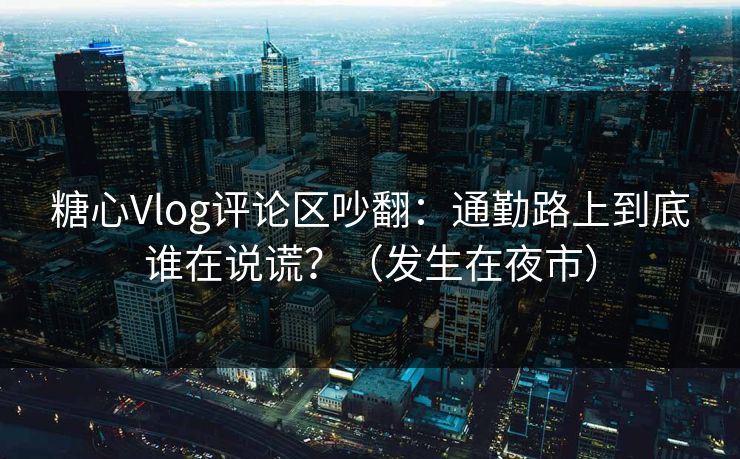 糖心Vlog评论区吵翻：通勤路上到底谁在说谎？（发生在夜市）