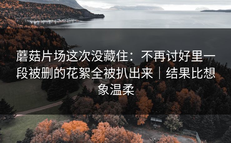蘑菇片场这次没藏住:不再讨好里一段被删的花絮全被扒出来|结果比想象温柔 蘑菇片场这次没藏住:不再讨好里一段被删的花絮全被扒出来|结果比想象温柔