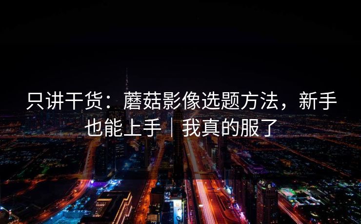 只讲干货：蘑菇影像选题方法，新手也能上手｜我真的服了