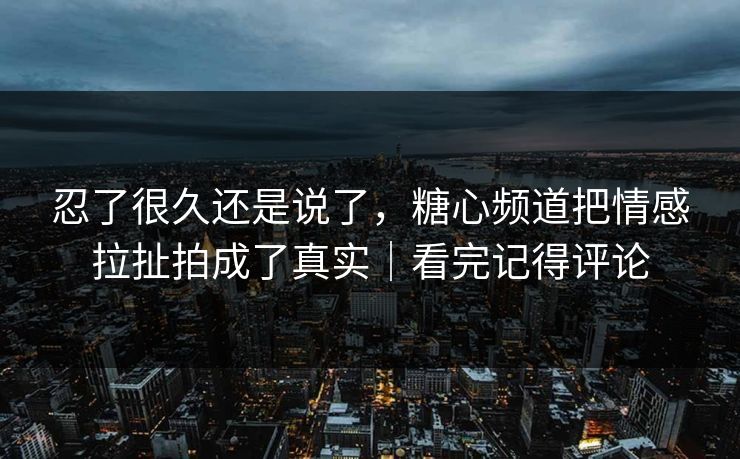 忍了很久还是说了，糖心频道把情感拉扯拍成了真实｜看完记得评论