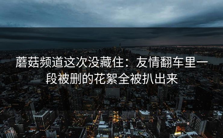 蘑菇频道这次没藏住:友情翻车里一段被删的花絮全被扒出来 蘑菇频道这次没藏住:友情翻车里一段被删的花絮全被扒出来