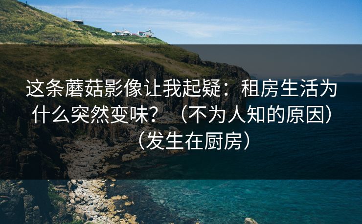 这条蘑菇影像让我起疑:租房生活为什么突然变味?(不为人知的原因)(发生在厨房) 这条蘑菇影像让我起疑:租房生活为什么突然变味?(不为人知的原因)(发生在厨房)