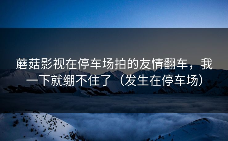 蘑菇影视在停车场拍的友情翻车,我一下就绷不住了(发生在停车场) 蘑菇影视在停车场拍的友情翻车,我一下就绷不住了(发生在停车场)