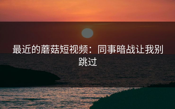 最近的蘑菇短视频：同事暗战让我别跳过
