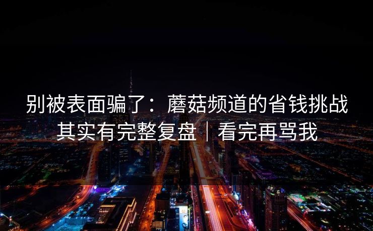 别被表面骗了:蘑菇频道的省钱挑战其实有完整复盘|看完再骂我 别被表面骗了:蘑菇频道的省钱挑战其实有完整复盘|看完再骂我