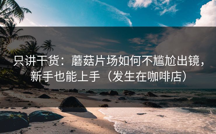 只讲干货：蘑菇片场如何不尴尬出镜，新手也能上手（发生在咖啡店）