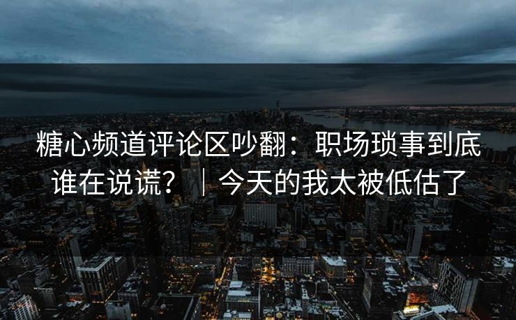 糖心频道评论区吵翻：职场琐事到底谁在说谎？｜今天的我太被低估了