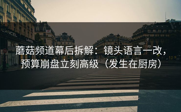 蘑菇频道幕后拆解：镜头语言一改，预算崩盘立刻高级（发生在厨房）