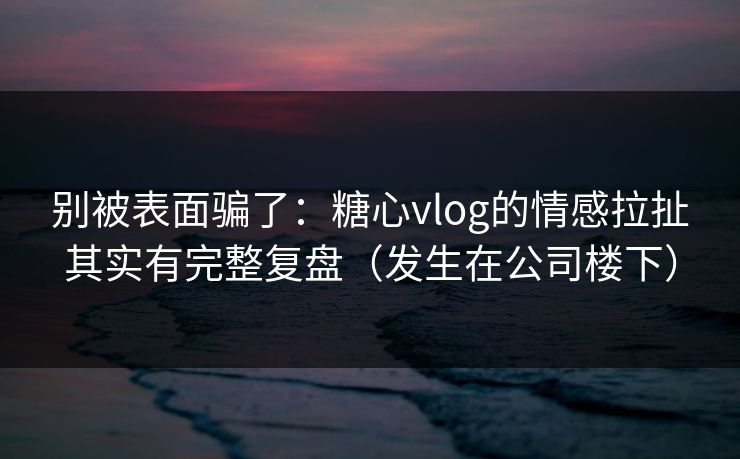 别被表面骗了：糖心vlog的情感拉扯其实有完整复盘（发生在公司楼下）