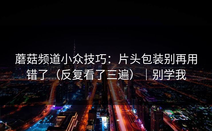 蘑菇频道小众技巧：片头包装别再用错了（反复看了三遍）｜别学我