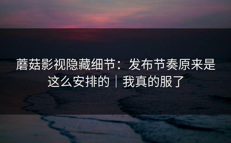 蘑菇影视隐藏细节:发布节奏原来是这么安排的|我真的服了 蘑菇影视隐藏细节:发布节奏原来是这么安排的|我真的服了