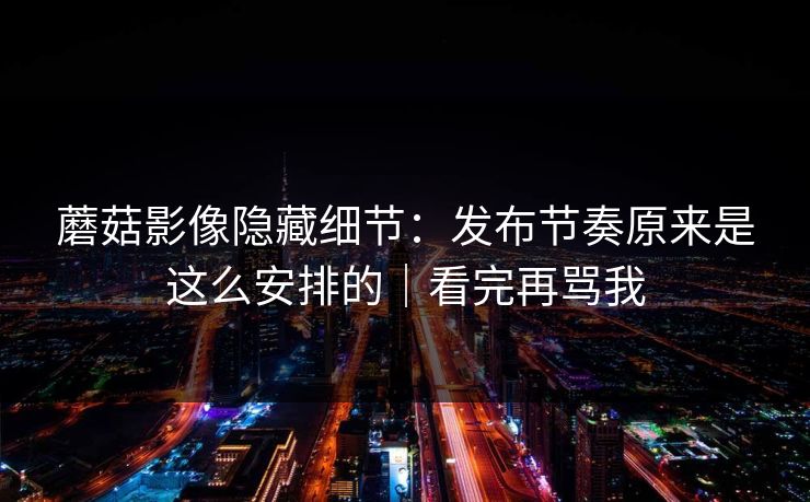 蘑菇影像隐藏细节：发布节奏原来是这么安排的｜看完再骂我
