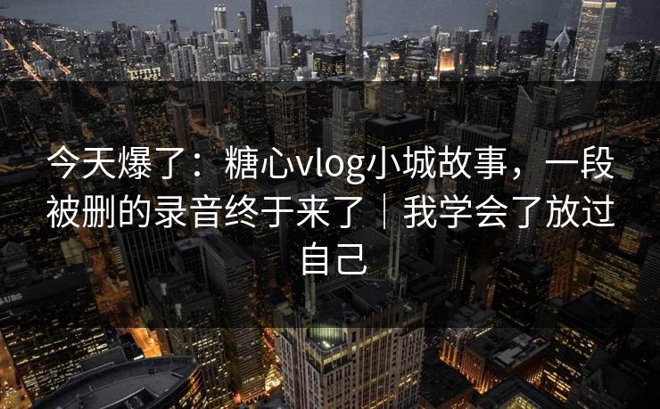 今天爆了：糖心vlog小城故事，一段被删的录音终于来了｜我学会了放过自己