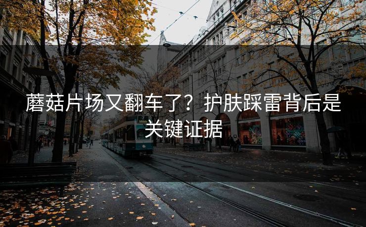 蘑菇片场又翻车了？护肤踩雷背后是关键证据