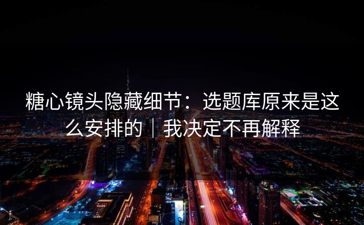糖心镜头隐藏细节：选题库原来是这么安排的｜我决定不再解释