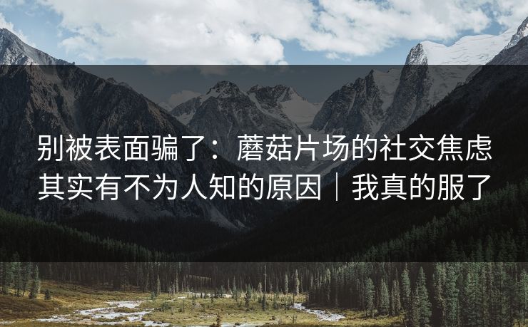 别被表面骗了：蘑菇片场的社交焦虑其实有不为人知的原因｜我真的服了