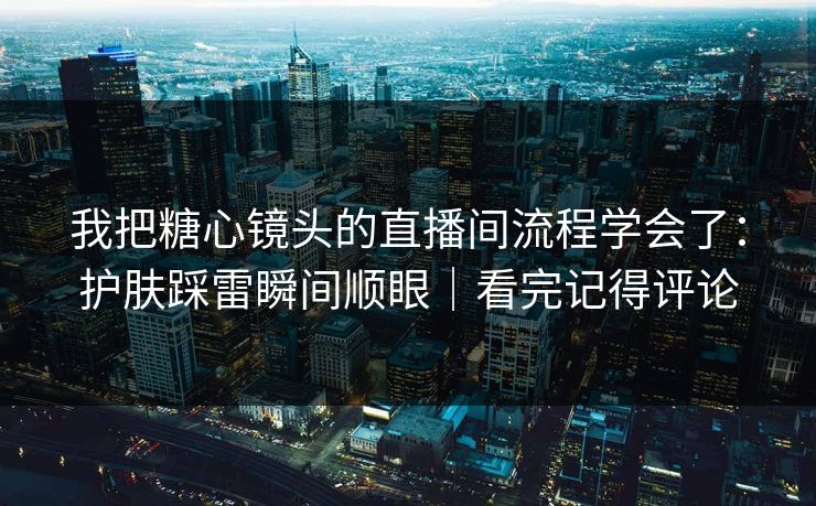 我把糖心镜头的直播间流程学会了：护肤踩雷瞬间顺眼｜看完记得评论
