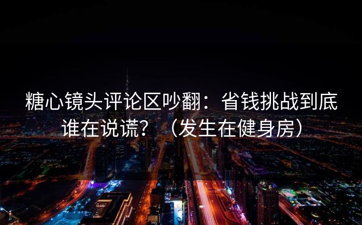 糖心镜头评论区吵翻：省钱挑战到底谁在说谎？（发生在健身房）
