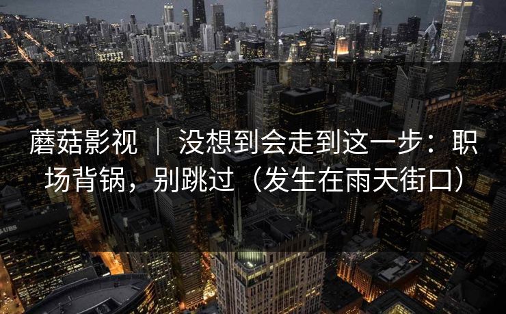 蘑菇影视 | 没想到会走到这一步:职场背锅,别跳过(发生在雨天街口) 蘑菇影视 | 没想到会走到这一步:职场背锅,别跳过(发生在雨天街口)