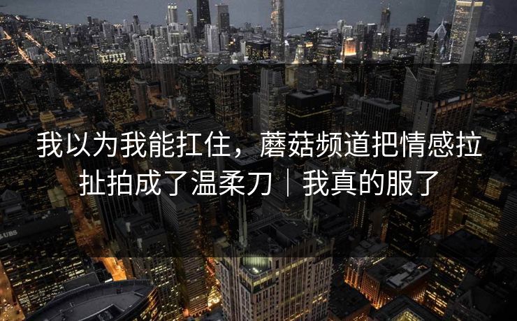 我以为我能扛住，蘑菇频道把情感拉扯拍成了温柔刀｜我真的服了