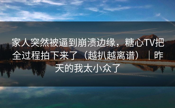 家人突然被逼到崩溃边缘，糖心TV把全过程拍下来了（越扒越离谱）｜昨天的我太小众了