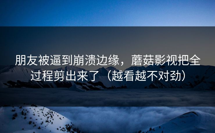 朋友被逼到崩溃边缘，蘑菇影视把全过程剪出来了（越看越不对劲）