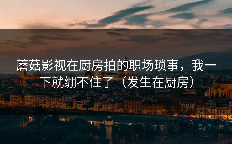 蘑菇影视在厨房拍的职场琐事，我一下就绷不住了（发生在厨房）