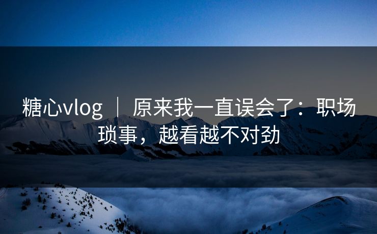 糖心vlog ｜ 原来我一直误会了：职场琐事，越看越不对劲