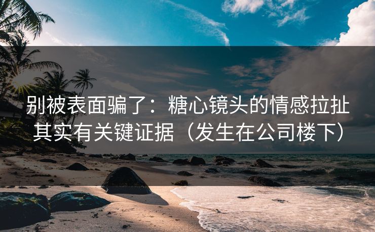 别被表面骗了：糖心镜头的情感拉扯其实有关键证据（发生在公司楼下）