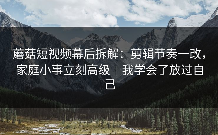 蘑菇短视频幕后拆解：剪辑节奏一改，家庭小事立刻高级｜我学会了放过自己
