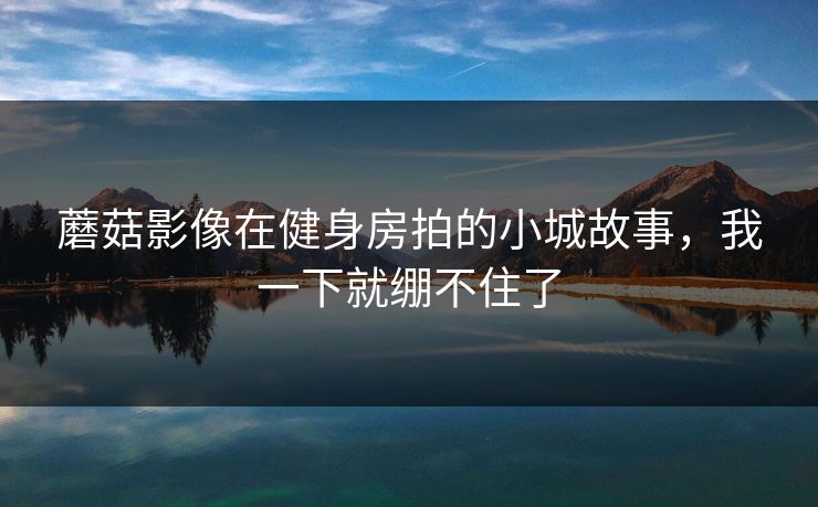 蘑菇影像在健身房拍的小城故事，我一下就绷不住了