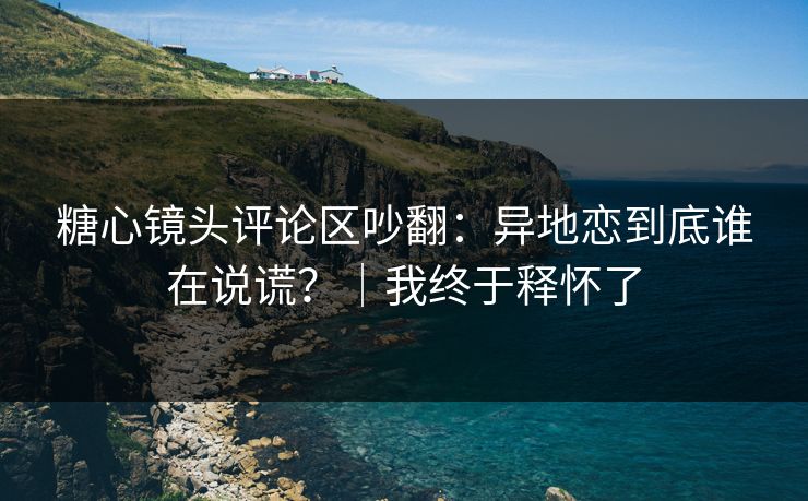 糖心镜头评论区吵翻：异地恋到底谁在说谎？｜我终于释怀了