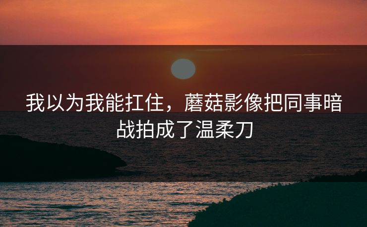 我以为我能扛住，蘑菇影像把同事暗战拍成了温柔刀  第1张