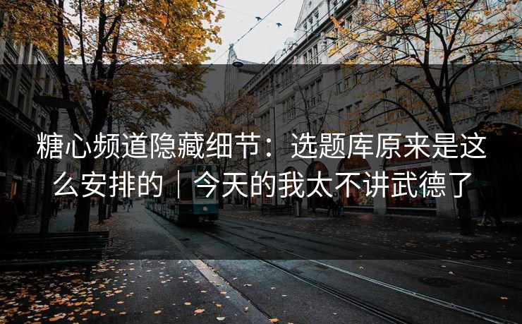 糖心频道隐藏细节：选题库原来是这么安排的｜今天的我太不讲武德了