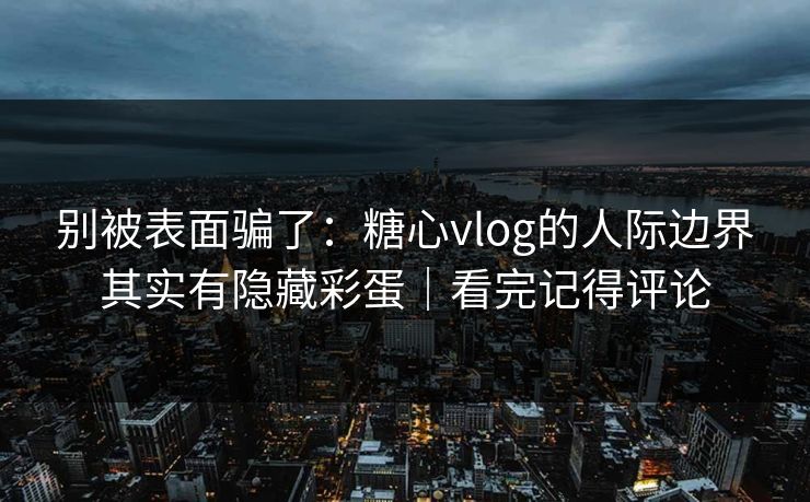 别被表面骗了：糖心vlog的人际边界其实有隐藏彩蛋｜看完记得评论