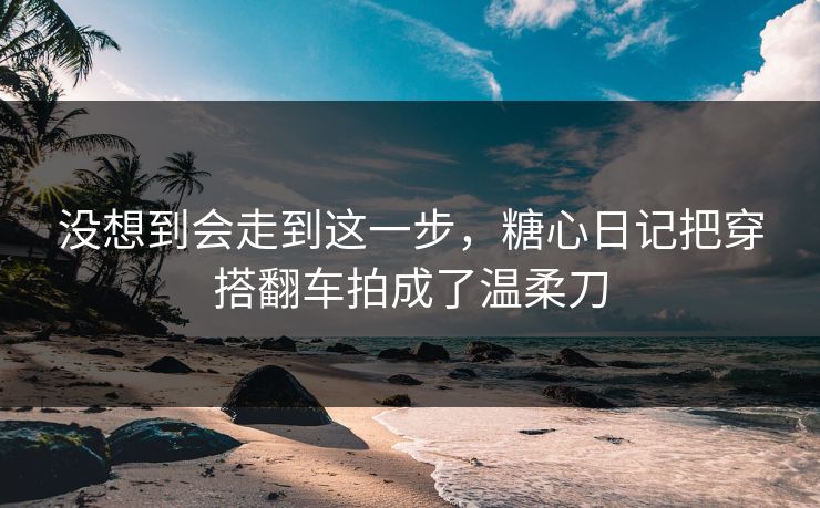 没想到会走到这一步，糖心日记把穿搭翻车拍成了温柔刀