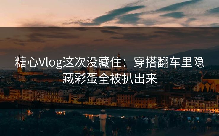 糖心Vlog这次没藏住：穿搭翻车里隐藏彩蛋全被扒出来