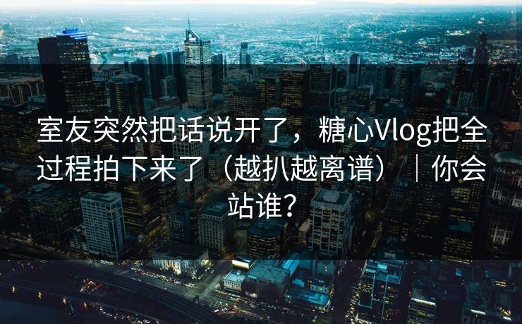 室友突然把话说开了，糖心Vlog把全过程拍下来了（越扒越离谱）｜你会站谁？