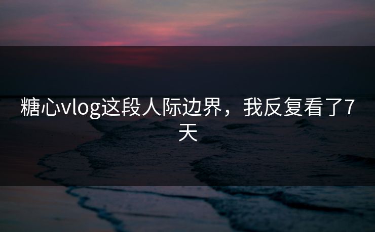 糖心vlog这段人际边界，我反复看了7天