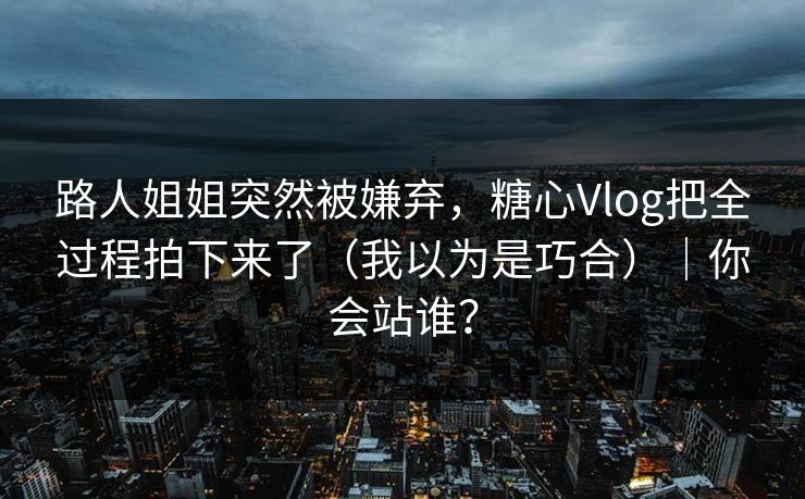 路人姐姐突然被嫌弃，糖心Vlog把全过程拍下来了（我以为是巧合）｜你会站谁？