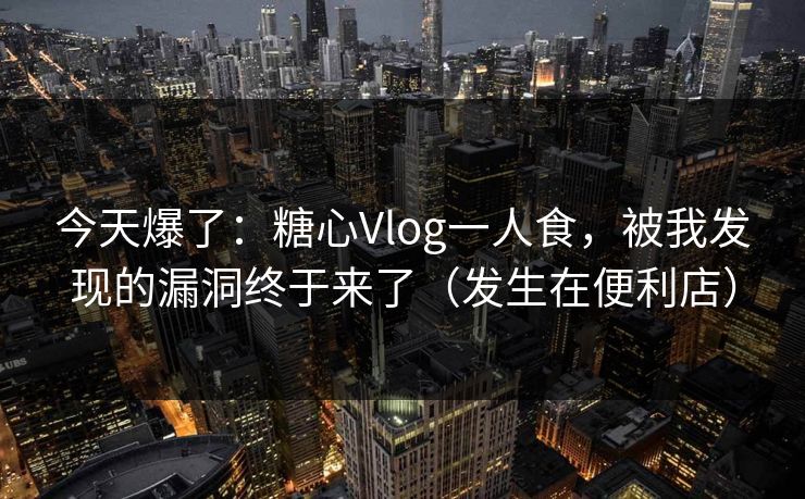 今天爆了：糖心Vlog一人食，被我发现的漏洞终于来了（发生在便利店）