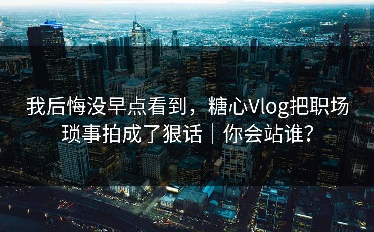 我后悔没早点看到，糖心Vlog把职场琐事拍成了狠话｜你会站谁？