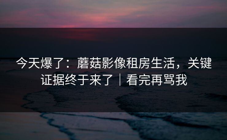 今天爆了：蘑菇影像租房生活，关键证据终于来了｜看完再骂我