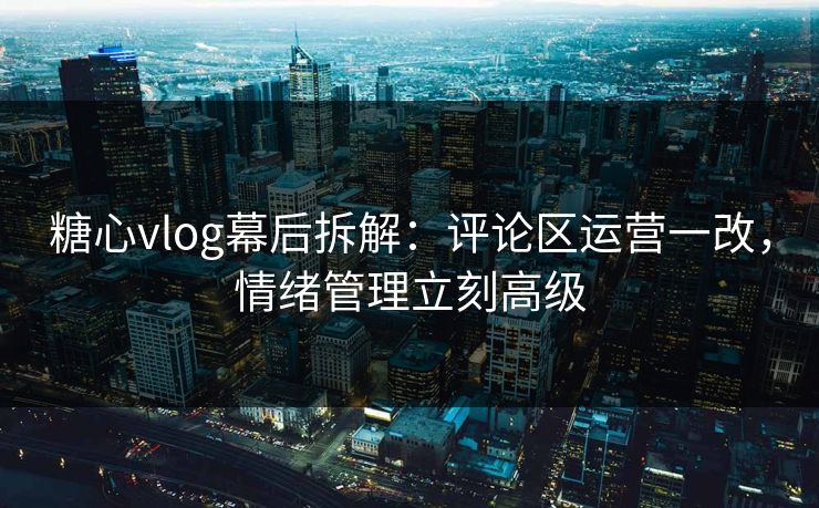 糖心vlog幕后拆解：评论区运营一改，情绪管理立刻高级
