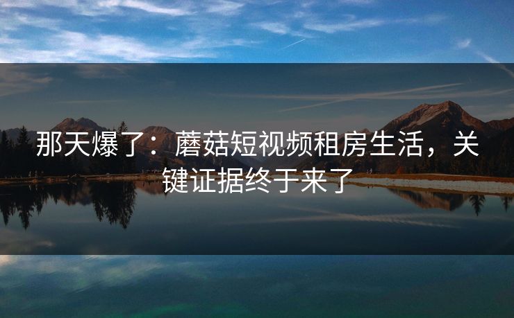 那天爆了：蘑菇短视频租房生活，关键证据终于来了