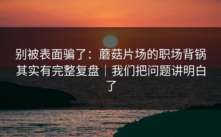 别被表面骗了：蘑菇片场的职场背锅其实有完整复盘｜我们把问题讲明白了