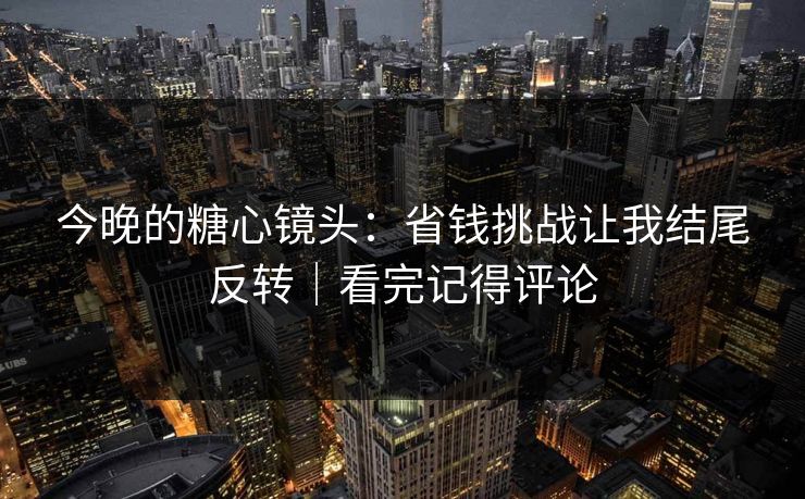 今晚的糖心镜头：省钱挑战让我结尾反转｜看完记得评论